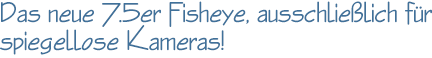 Das neue 7.5er Fisheye, ausschließlich für spiegellose Kameras!